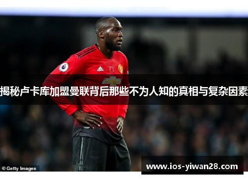 揭秘卢卡库加盟曼联背后那些不为人知的真相与复杂因素 揭秘卢卡库加盟曼联背后那些不为人知的真相与复杂因素