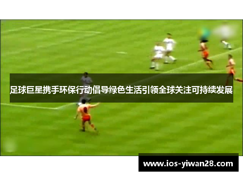 足球巨星携手环保行动倡导绿色生活引领全球关注可持续发展 足球巨星携手环保行动倡导绿色生活引领全球关注可持续发展