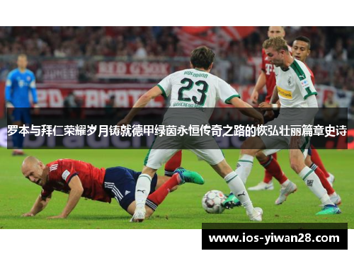 罗本与拜仁荣耀岁月铸就德甲绿茵永恒传奇之路的恢弘壮丽篇章史诗