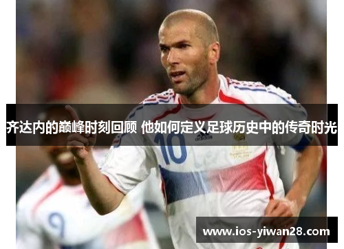 齐达内的巅峰时刻回顾 他如何定义足球历史中的传奇时光 齐达内的巅峰时刻回顾 他如何定义足球历史中的传奇时光
